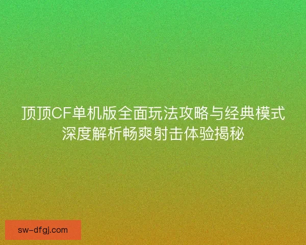 顶顶CF单机版全面玩法攻略与经典模式深度解析畅爽射击体验揭秘