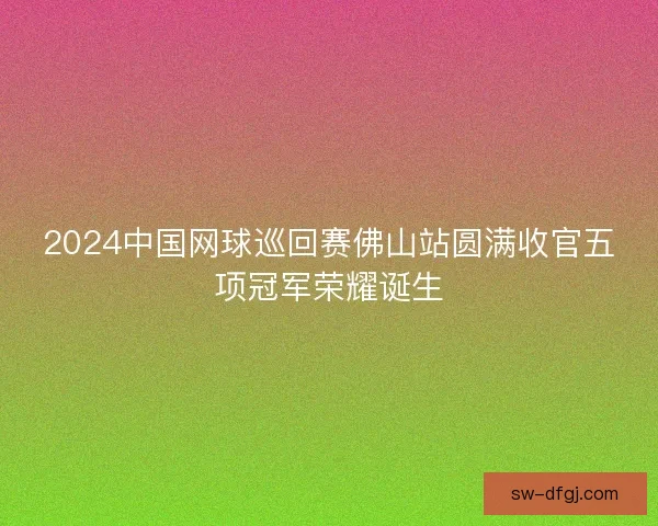 2024中国网球巡回赛佛山站圆满收官五项冠军荣耀诞生