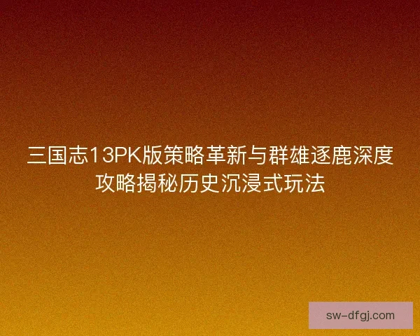 三国志13PK版策略革新与群雄逐鹿深度攻略揭秘历史沉浸式玩法
