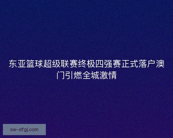 东亚篮球超级联赛终极四强赛正式落户澳门引燃全城激情