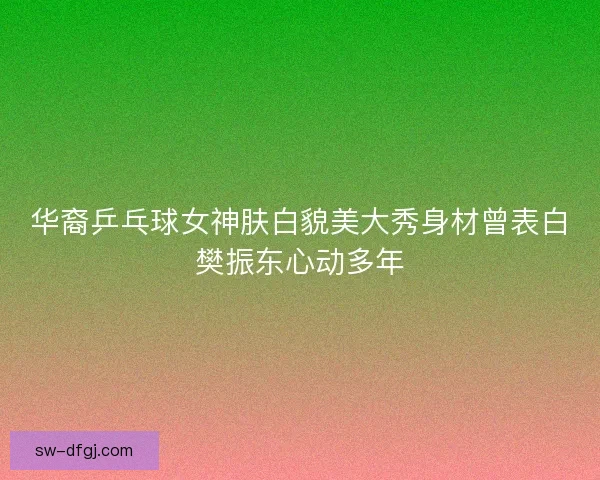 华裔乒乓球女神肤白貌美大秀身材曾表白樊振东心动多年